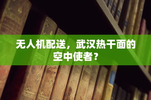 无人机配送，武汉热干面的空中使者？