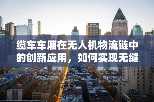 缆车车厢在无人机物流链中的创新应用，如何实现无缝对接与安全运输？
