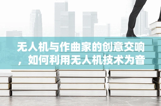 无人机与作曲家的创意交响，如何利用无人机技术为音乐创作增添新维度？