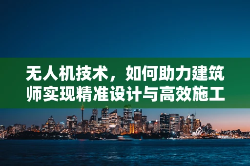 无人机技术，如何助力建筑师实现精准设计与高效施工？