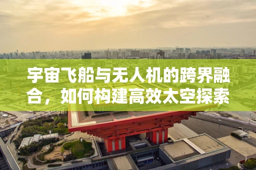 宇宙飞船与无人机的跨界融合，如何构建高效太空探索链？