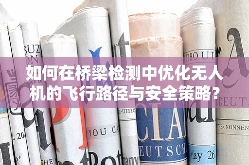如何在桥梁检测中优化无人机的飞行路径与安全策略？