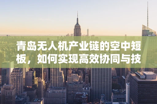 青岛无人机产业链的空中短板，如何实现高效协同与技术创新？