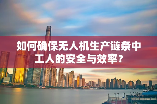 如何确保无人机生产链条中工人的安全与效率？