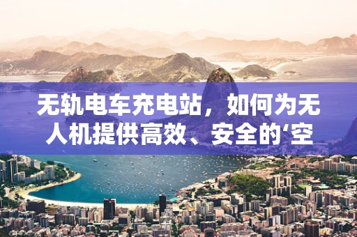 无轨电车充电站，如何为无人机提供高效、安全的‘空中加油站’？
