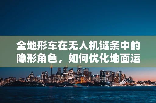 全地形车在无人机链条中的隐形角色，如何优化地面运输效率？