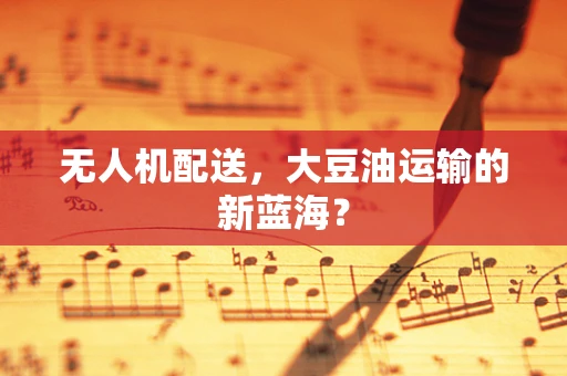 无人机配送，大豆油运输的新蓝海？