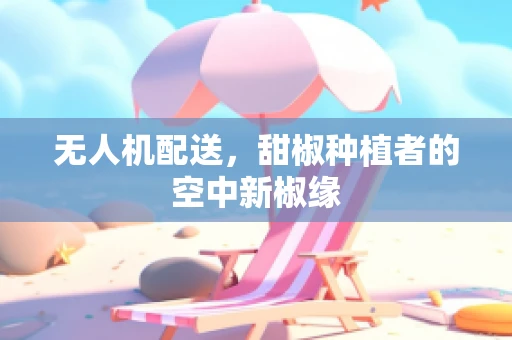 无人机配送，甜椒种植者的空中新椒缘