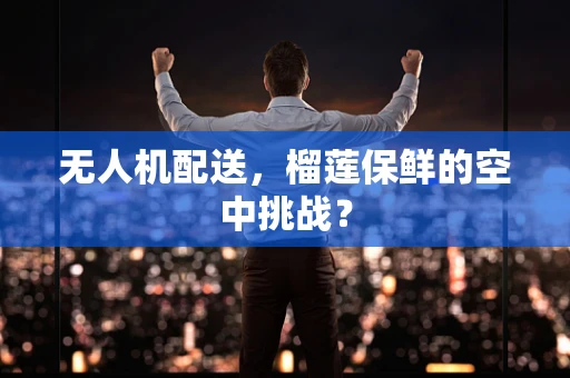 无人机配送，榴莲保鲜的空中挑战？