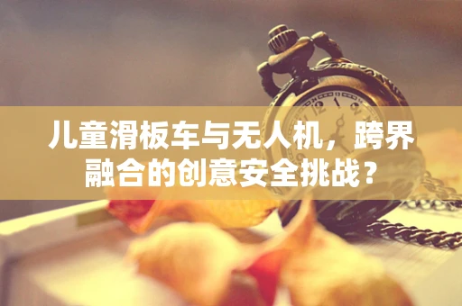 儿童滑板车与无人机，跨界融合的创意安全挑战？