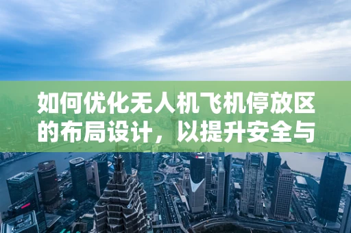 如何优化无人机飞机停放区的布局设计，以提升安全与效率？