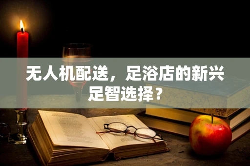 无人机配送，足浴店的新兴足智选择？