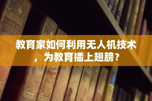 教育家如何利用无人机技术，为教育插上翅膀？