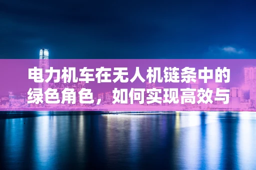 电力机车在无人机链条中的绿色角色，如何实现高效与环保的双重飞跃？