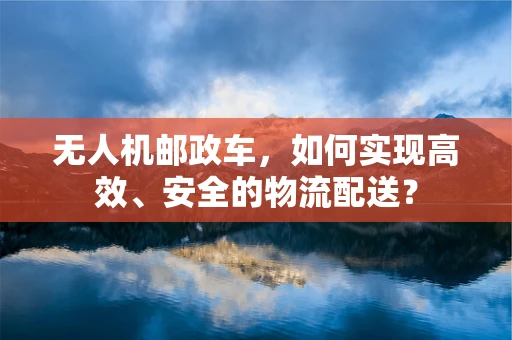 无人机邮政车，如何实现高效、安全的物流配送？