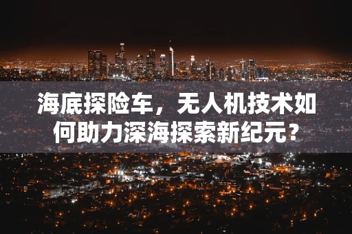 海底探险车，无人机技术如何助力深海探索新纪元？