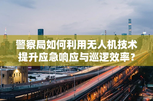 警察局如何利用无人机技术提升应急响应与巡逻效率？