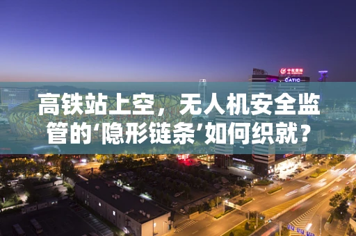 高铁站上空，无人机安全监管的‘隐形链条’如何织就？