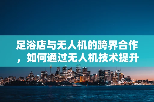 足浴店与无人机的跨界合作，如何通过无人机技术提升足浴服务体验？