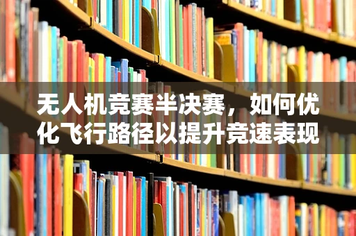 无人机竞赛半决赛，如何优化飞行路径以提升竞速表现？