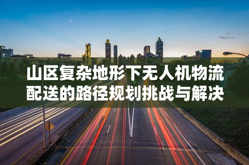 山区复杂地形下无人机物流配送的路径规划挑战与解决方案