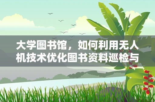 大学图书馆，如何利用无人机技术优化图书资料巡检与配送？
