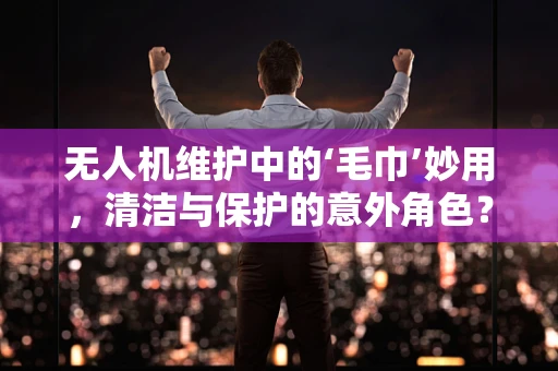无人机维护中的‘毛巾’妙用，清洁与保护的意外角色？