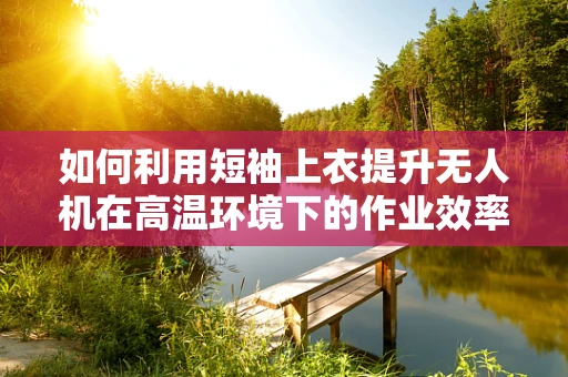如何利用短袖上衣提升无人机在高温环境下的作业效率？