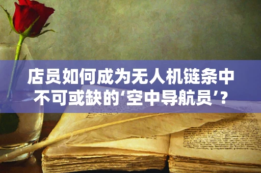 店员如何成为无人机链条中不可或缺的‘空中导航员’？