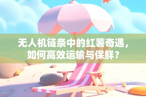 无人机链条中的红薯奇遇，如何高效运输与保鲜？