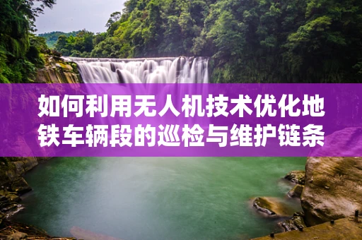 如何利用无人机技术优化地铁车辆段的巡检与维护链条？