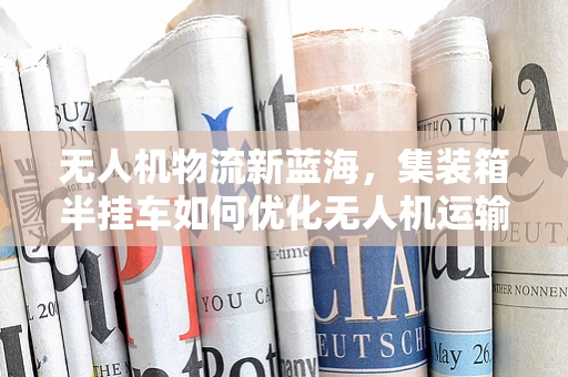无人机物流新蓝海，集装箱半挂车如何优化无人机运输链？