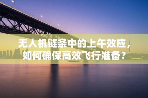 无人机链条中的上午效应，如何确保高效飞行准备？