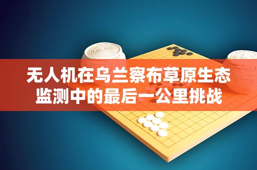 无人机在乌兰察布草原生态监测中的最后一公里挑战