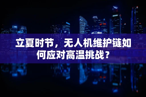 立夏时节，无人机维护链如何应对高温挑战？