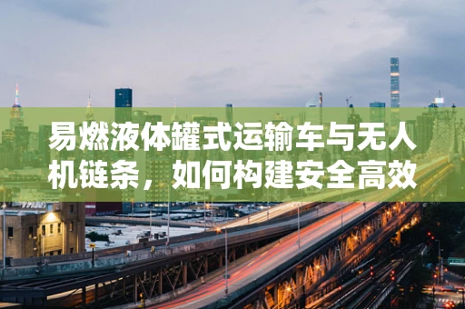 易燃液体罐式运输车与无人机链条，如何构建安全高效的运输解决方案？