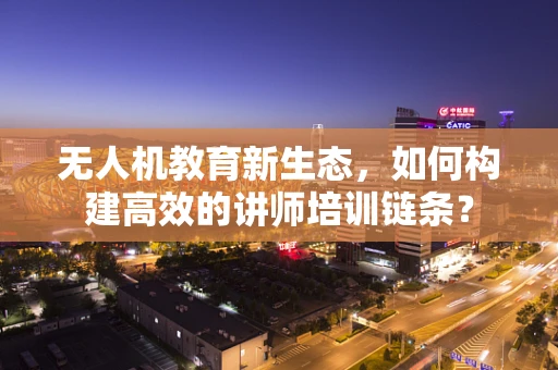 无人机教育新生态，如何构建高效的讲师培训链条？
