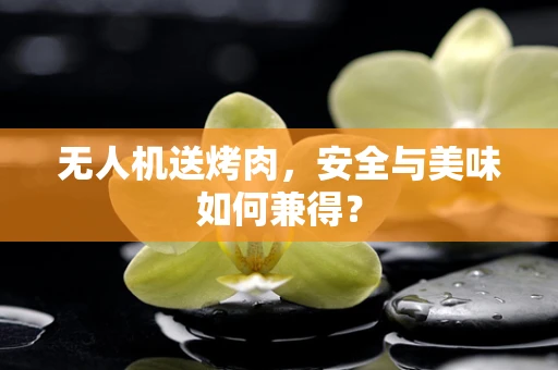 无人机送烤肉，安全与美味如何兼得？