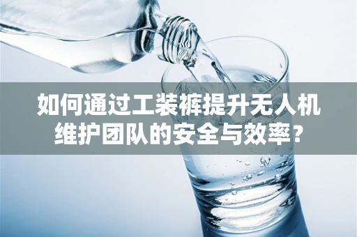 如何通过工装裤提升无人机维护团队的安全与效率？
