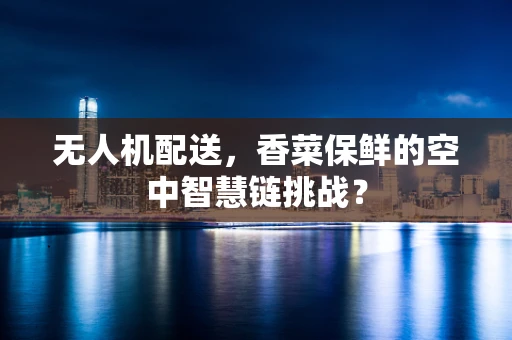 无人机配送，香菜保鲜的空中智慧链挑战？