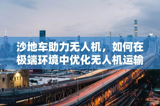 沙地车助力无人机，如何在极端环境中优化无人机运输链？