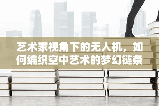 艺术家视角下的无人机，如何编织空中艺术的梦幻链条？