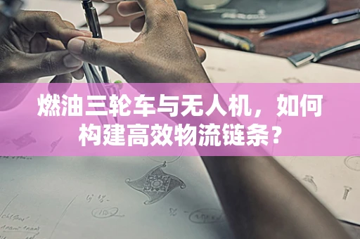 燃油三轮车与无人机，如何构建高效物流链条？