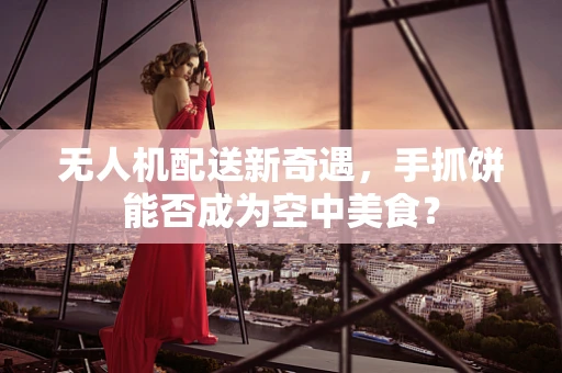 无人机配送新奇遇，手抓饼能否成为空中美食？