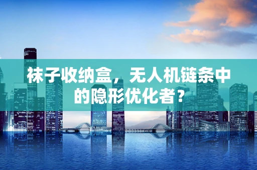袜子收纳盒，无人机链条中的隐形优化者？