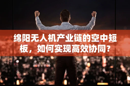 绵阳无人机产业链的空中短板，如何实现高效协同？