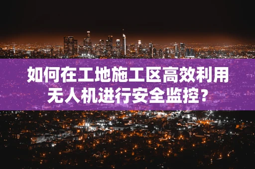 如何在工地施工区高效利用无人机进行安全监控？