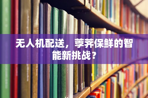 无人机配送，荸荠保鲜的智能新挑战？