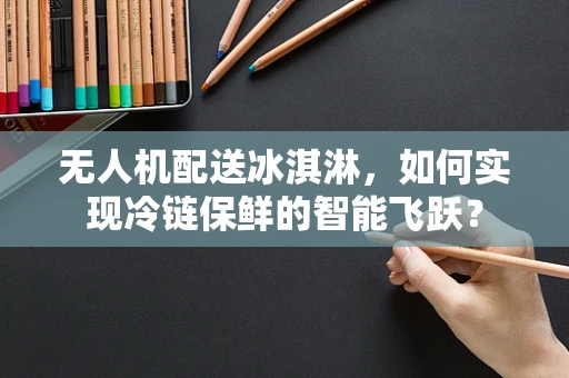 无人机配送冰淇淋，如何实现冷链保鲜的智能飞跃？