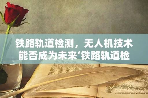 铁路轨道检测，无人机技术能否成为未来‘铁路轨道检测车’的替代者？